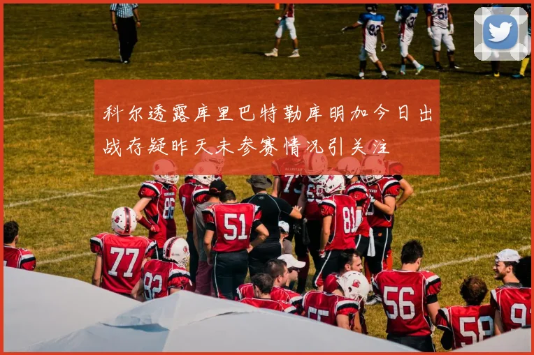 科尔透露库里巴特勒库明加今日出战存疑昨天未参赛情况引关注