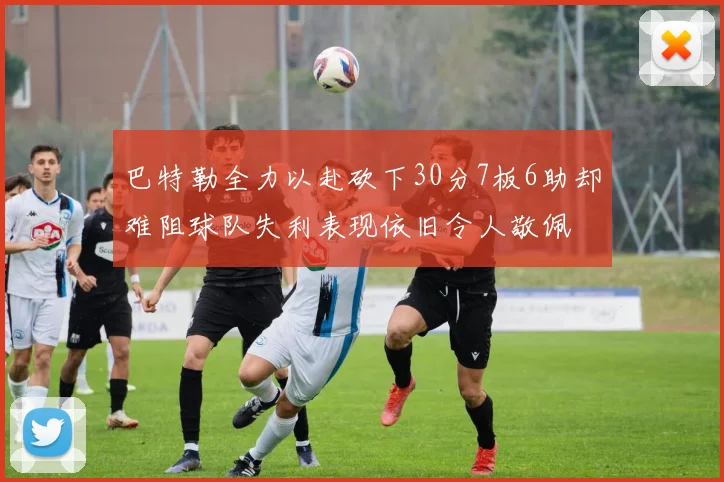 巴特勒全力以赴砍下30分7板6助却难阻球队失利表现依旧令人敬佩