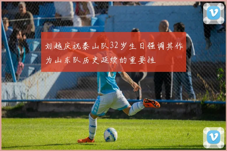 刘越庆祝泰山队32岁生日强调其作为山东队历史延续的重要性