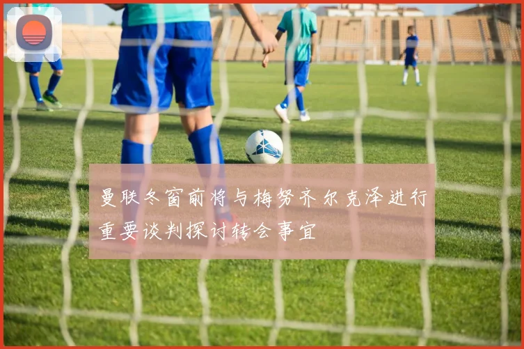 曼联冬窗前将与梅努齐尔克泽进行重要谈判探讨转会事宜