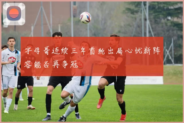 字母哥连续三年首轮出局心忧新阵容能否再争冠