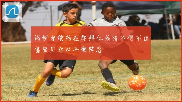 诺伊尔续约在即拜仁或将不得不出售努贝尔以平衡阵容