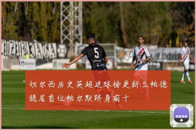 切尔西历史英超进球榜更新兰帕德稳居首位帕尔默跻身前十