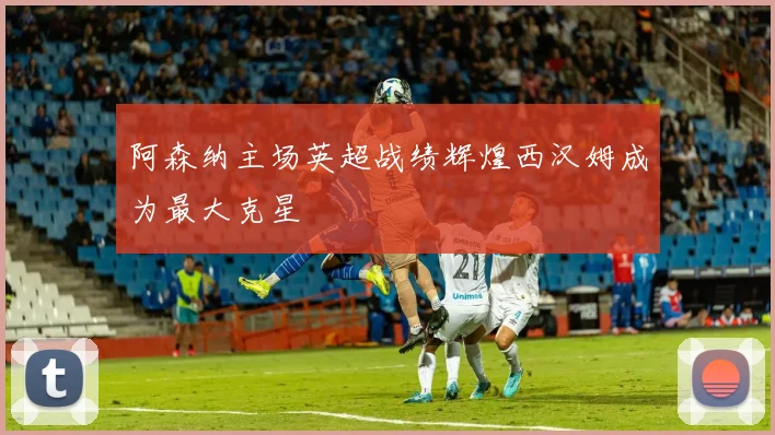 阿森纳主场英超战绩辉煌西汉姆成为最大克星