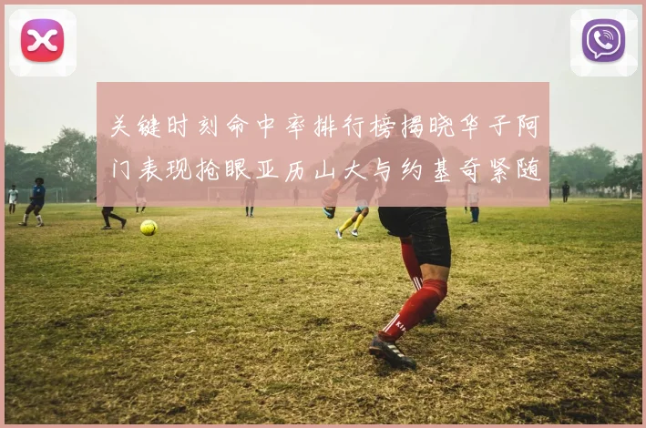 关键时刻命中率排行榜揭晓华子阿门表现抢眼亚历山大与约基奇紧随其后