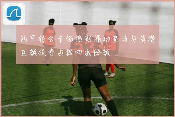 西甲转会市场热潮涌动皇马与黄潜巨额投资占据四成份额