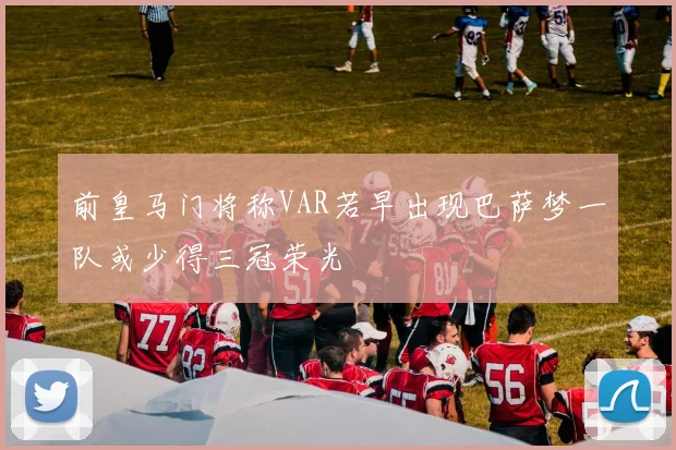 前皇马门将称VAR若早出现巴萨梦一队或少得三冠荣光