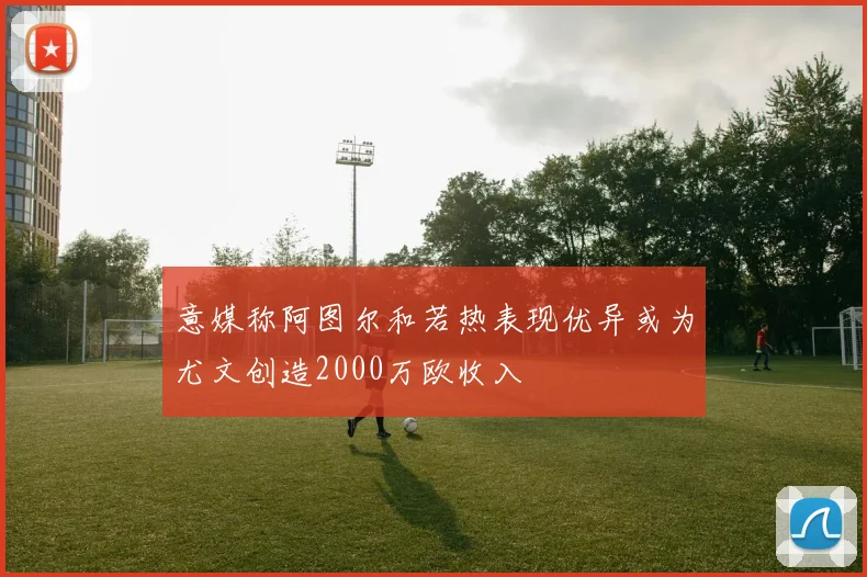 意媒称阿图尔和若热表现优异或为尤文创造2000万欧收入