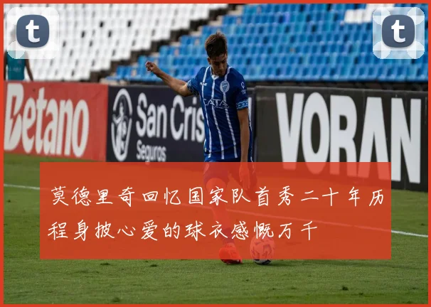 莫德里奇回忆国家队首秀二十年历程身披心爱的球衣感慨万千