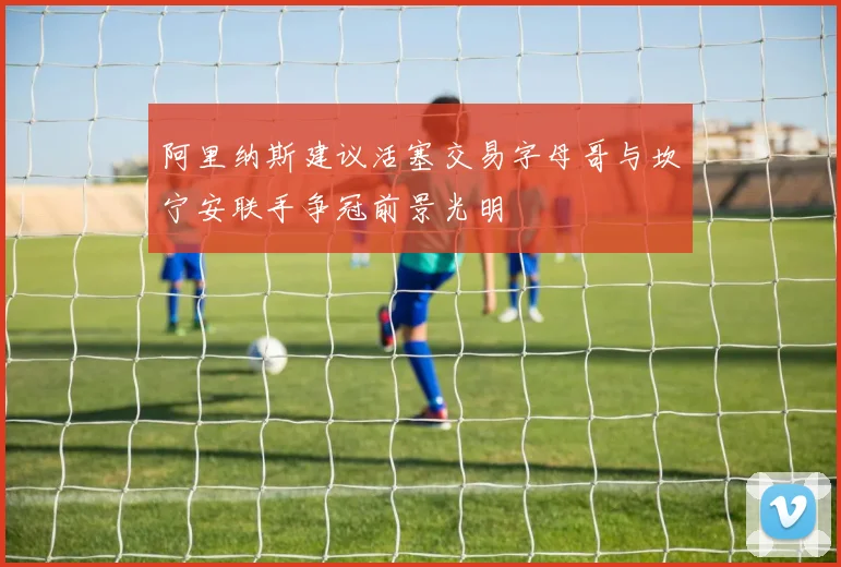 阿里纳斯建议活塞交易字母哥与坎宁安联手争冠前景光明