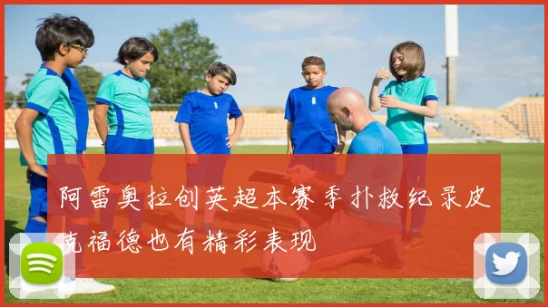 阿雷奥拉创英超本赛季扑救纪录皮克福德也有精彩表现