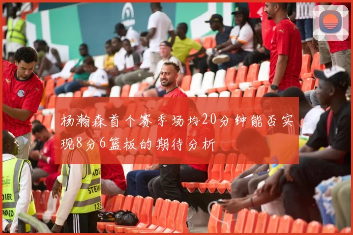 杨瀚森首个赛季场均20分钟能否实现8分6篮板的期待分析