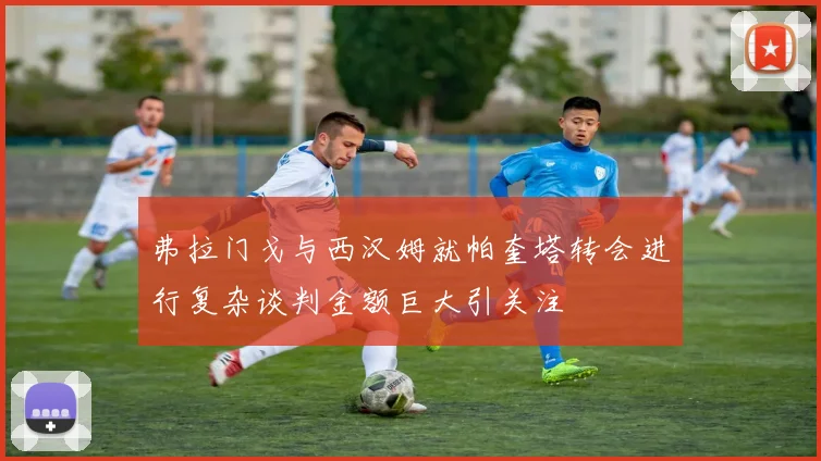弗拉门戈与西汉姆就帕奎塔转会进行复杂谈判金额巨大引关注