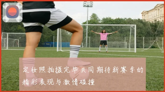 定妆照拍摄完毕共同期待新赛季的精彩表现与激情碰撞
