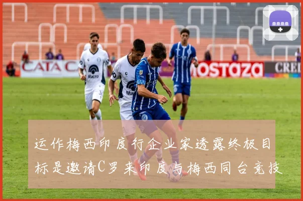 运作梅西印度行企业家透露终极目标是邀请C罗来印度与梅西同台竞技