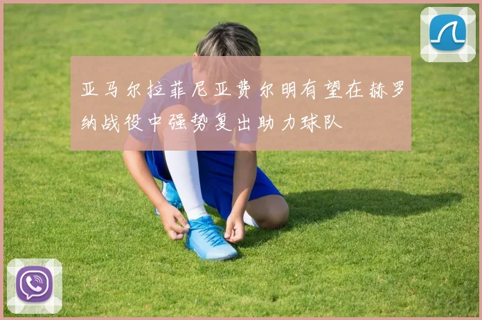 亚马尔拉菲尼亚费尔明有望在赫罗纳战役中强势复出助力球队