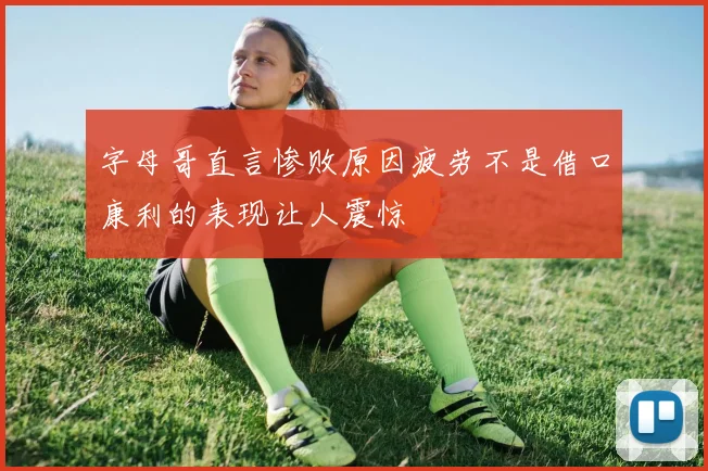 字母哥直言惨败原因疲劳不是借口康利的表现让人震惊