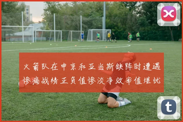 火箭队在申京和亚当斯缺阵时遭遇惨痛战绩正负值惨淡净效率值堪忧