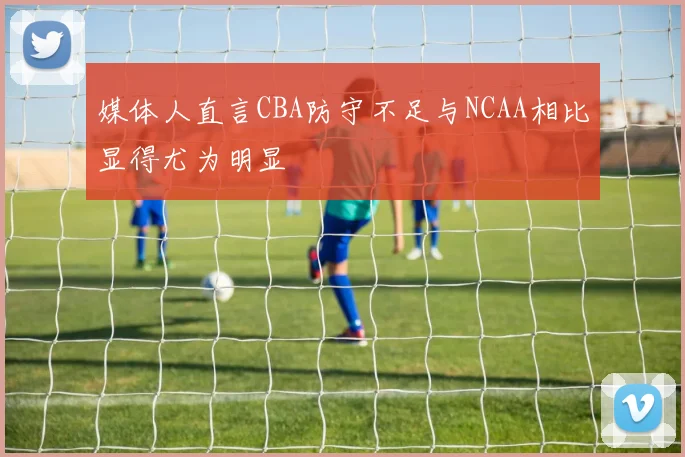 媒体人直言CBA防守不足与NCAA相比显得尤为明显
