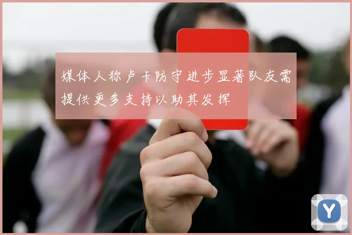 媒体人称卢卡防守进步显著队友需提供更多支持以助其发挥