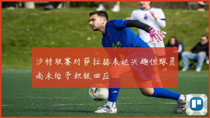 沙特联赛对萨拉赫表达兴趣但球员尚未给予积极回应