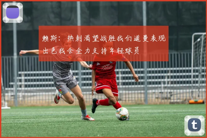 赖斯：热刺渴望战胜我们道曼表现出色我会全力支持年轻球员