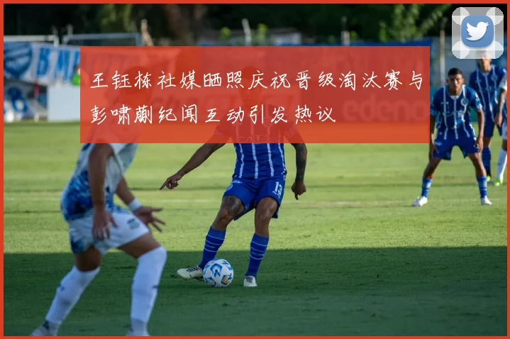 王钰栋社媒晒照庆祝晋级淘汰赛与彭啸蒯纪闻互动引发热议