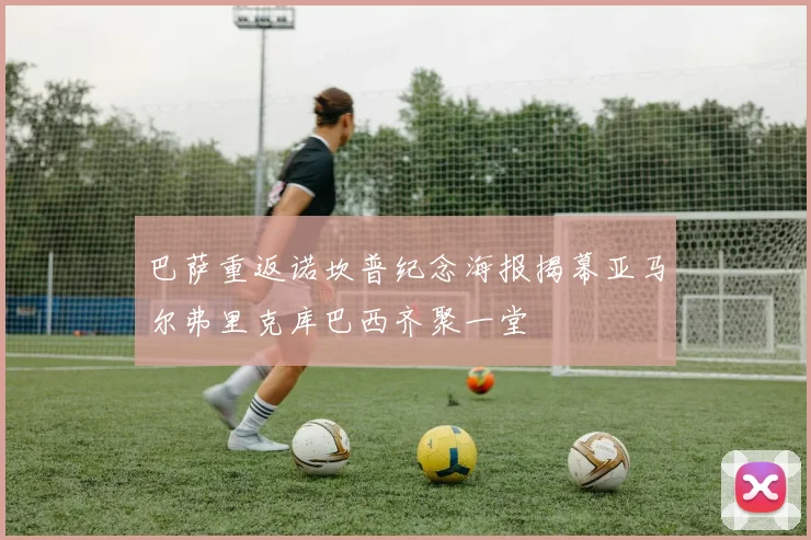 巴萨重返诺坎普纪念海报揭幕亚马尔弗里克库巴西齐聚一堂