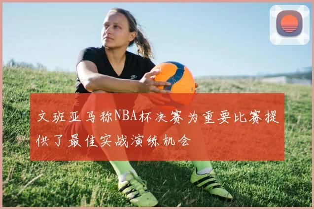 文班亚马称NBA杯决赛为重要比赛提供了最佳实战演练机会